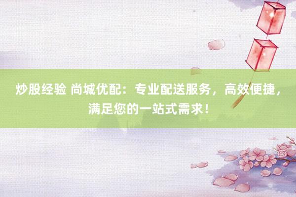 炒股经验 尚城优配：专业配送服务，高效便捷，满足您的一站式需求！