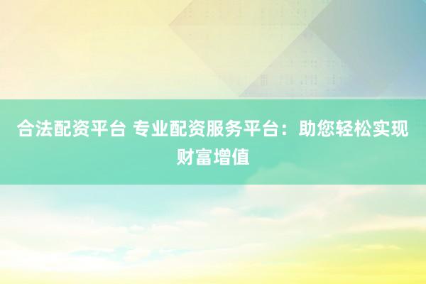 合法配资平台 专业配资服务平台：助您轻松实现财富增值