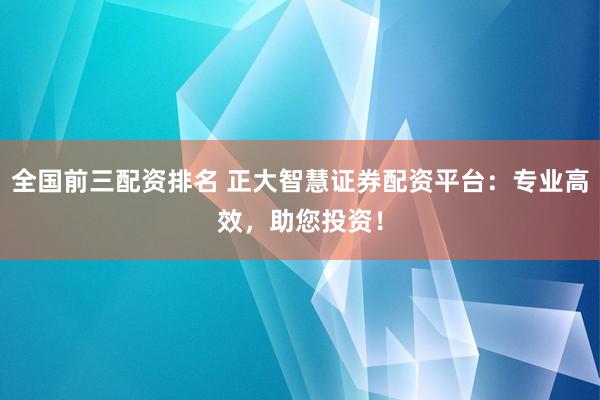 全国前三配资排名 正大智慧证券配资平台：专业高效，助您投资！