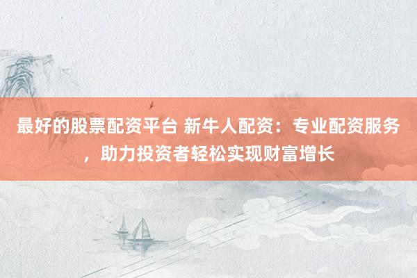 最好的股票配资平台 新牛人配资：专业配资服务，助力投资者轻松实现财富增长