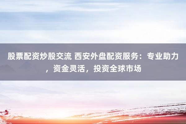 股票配资炒股交流 西安外盘配资服务：专业助力，资金灵活，投资全球市场