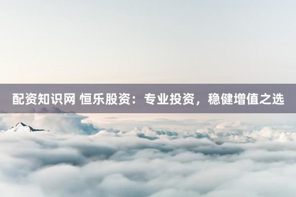 配资知识网 恒乐股资：专业投资，稳健增值之选