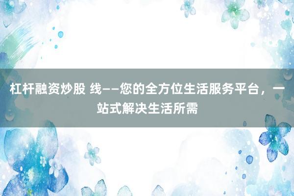 杠杆融资炒股 线——您的全方位生活服务平台，一站式解决生活所需