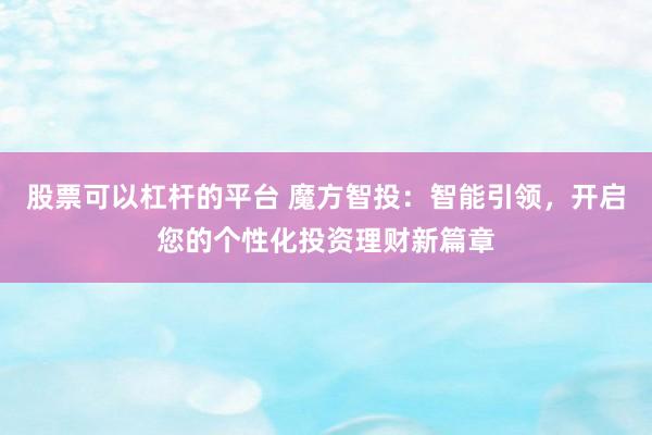 股票可以杠杆的平台 魔方智投：智能引领，开启您的个性化投资理财新篇章