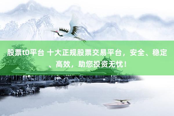 股票t0平台 十大正规股票交易平台，安全、稳定、高效，助您投资无忧！