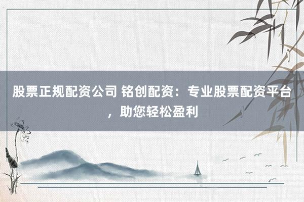 股票正规配资公司 铭创配资：专业股票配资平台，助您轻松盈利