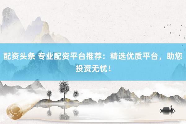 配资头条 专业配资平台推荐：精选优质平台，助您投资无忧！