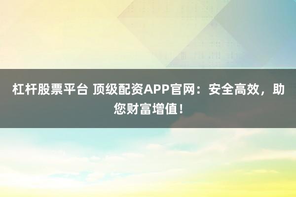 杠杆股票平台 顶级配资APP官网：安全高效，助您财富增值！