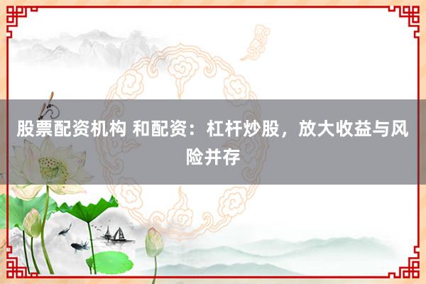 股票配资机构 和配资：杠杆炒股，放大收益与风险并存