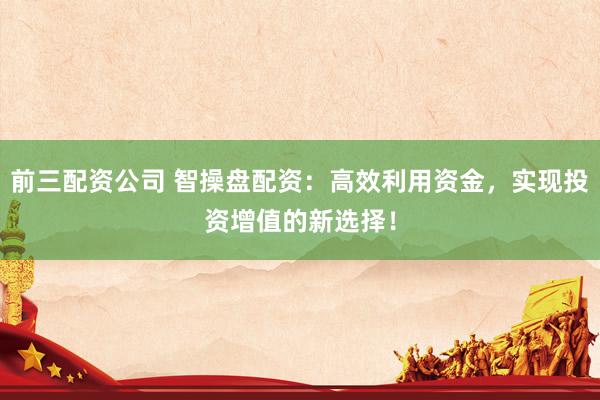 前三配资公司 智操盘配资：高效利用资金，实现投资增值的新选择！