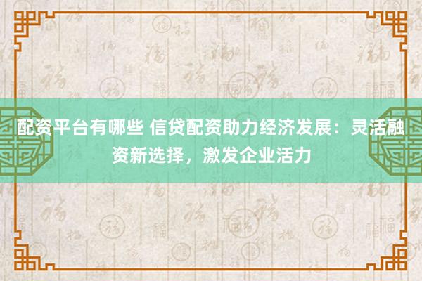 配资平台有哪些 信贷配资助力经济发展：灵活融资新选择，激发企业活力