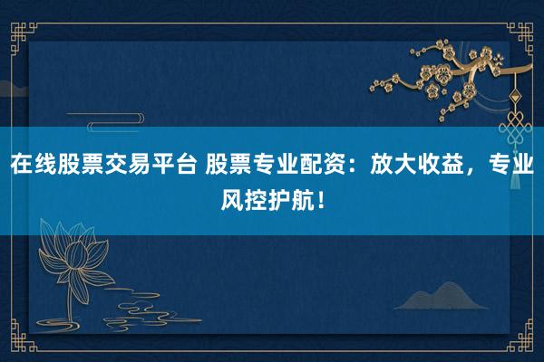 在线股票交易平台 股票专业配资：放大收益，专业风控护航！