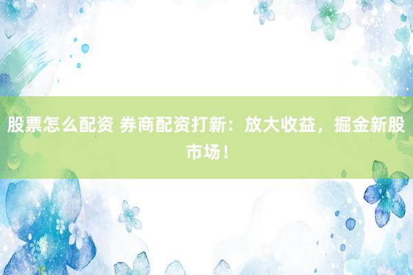 股票怎么配资 券商配资打新：放大收益，掘金新股市场！