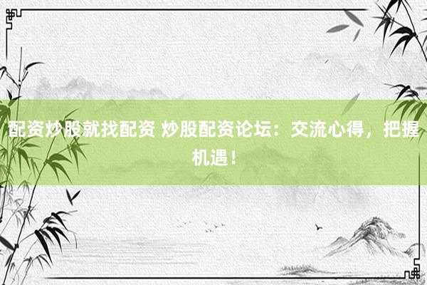 配资炒股就找配资 炒股配资论坛：交流心得，把握机遇！