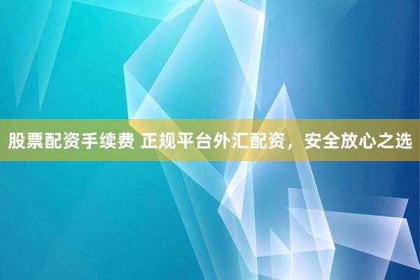 股票配资手续费 正规平台外汇配资，安全放心之选
