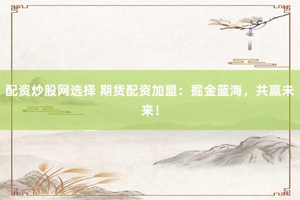 配资炒股网选择 期货配资加盟：掘金蓝海，共赢未来！