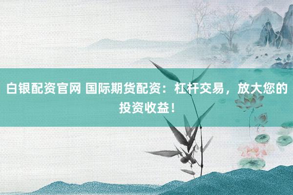 白银配资官网 国际期货配资：杠杆交易，放大您的投资收益！