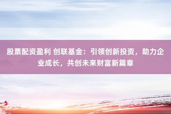 股票配资盈利 创联基金：引领创新投资，助力企业成长，共创未来财富新篇章