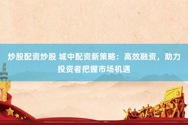 炒股配资炒股 城中配资新策略：高效融资，助力投资者把握市场机遇
