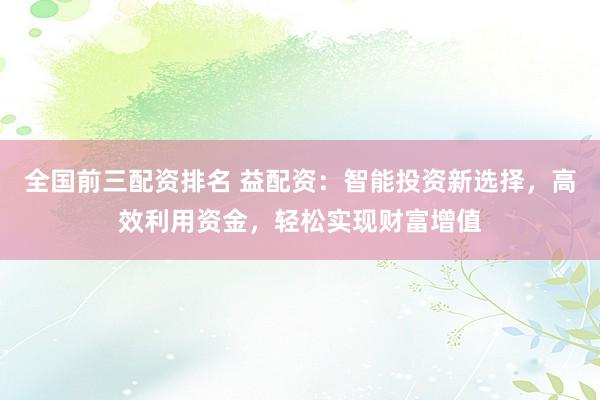 全国前三配资排名 益配资：智能投资新选择，高效利用资金，轻松实现财富增值