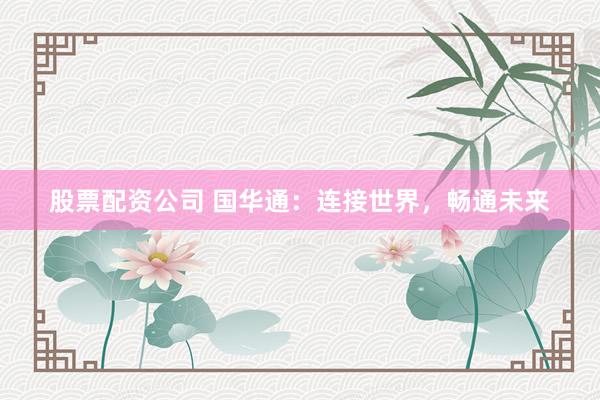 股票配资公司 国华通：连接世界，畅通未来