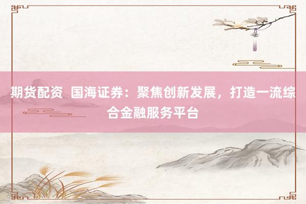 期货配资  国海证券：聚焦创新发展，打造一流综合金融服务平台
