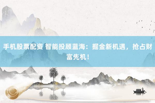 手机股票配资 智能投顾蓝海：掘金新机遇，抢占财富先机！
