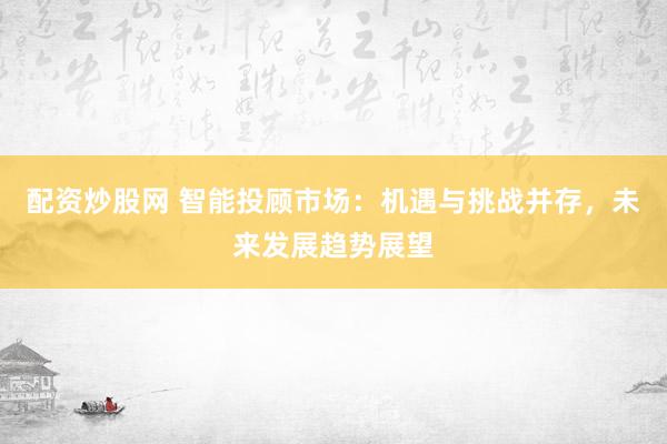 配资炒股网 智能投顾市场：机遇与挑战并存，未来发展趋势展望
