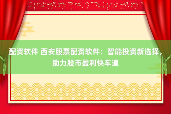 配资软件 西安股票配资软件：智能投资新选择，助力股市盈利快车道