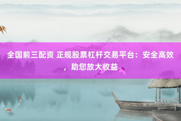 全国前三配资 正规股票杠杆交易平台：安全高效，助您放大收益