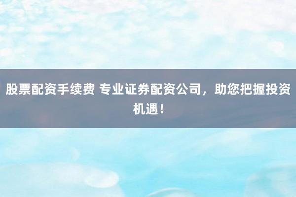 股票配资手续费 专业证券配资公司，助您把握投资机遇！