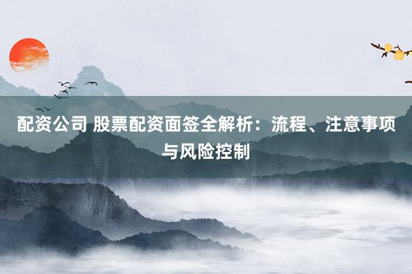 配资公司 股票配资面签全解析：流程、注意事项与风险控制