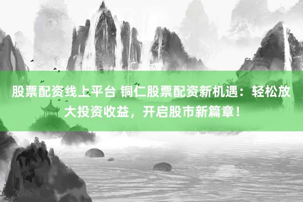 股票配资线上平台 铜仁股票配资新机遇：轻松放大投资收益，开启股市新篇章！