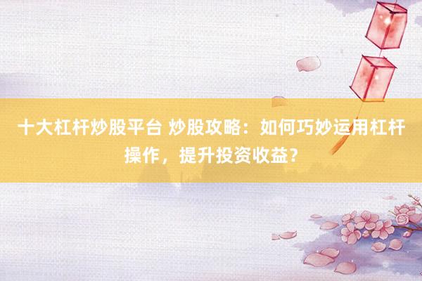 十大杠杆炒股平台 炒股攻略：如何巧妙运用杠杆操作，提升投资收益？