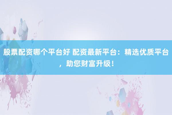 股票配资哪个平台好 配资最新平台：精选优质平台，助您财富升级！