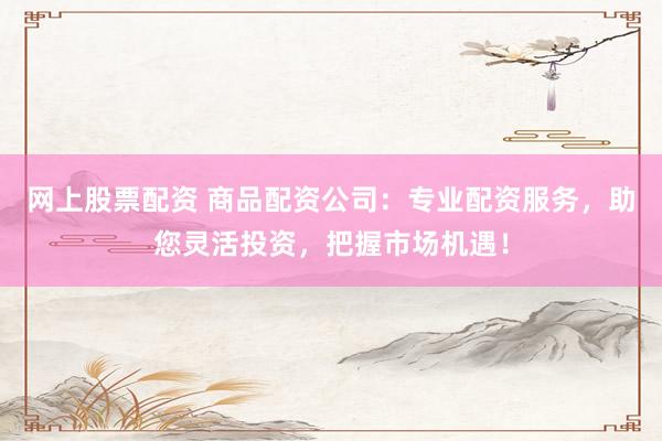 网上股票配资 商品配资公司：专业配资服务，助您灵活投资，把握市场机遇！