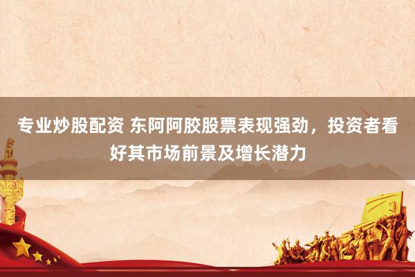 专业炒股配资 东阿阿胶股票表现强劲，投资者看好其市场前景及增长潜力