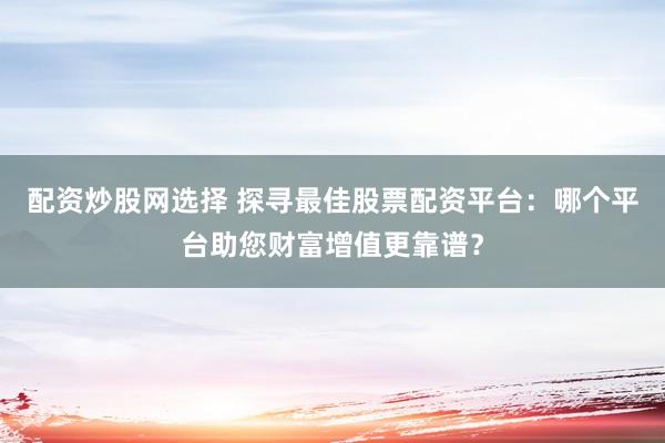 配资炒股网选择 探寻最佳股票配资平台：哪个平台助您财富增值更靠谱？