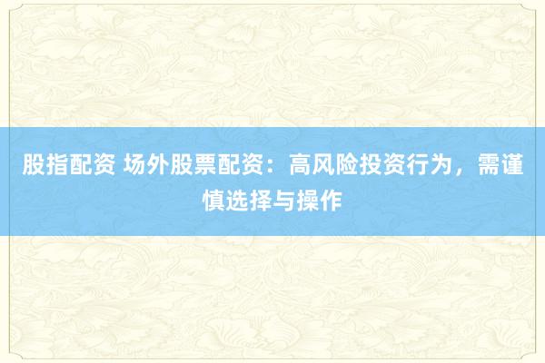 股指配资 场外股票配资：高风险投资行为，需谨慎选择与操作