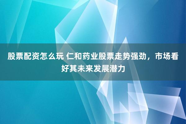 股票配资怎么玩 仁和药业股票走势强劲，市场看好其未来发展潜力