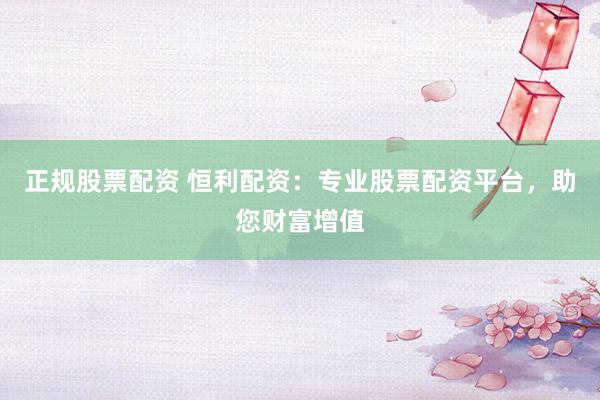 正规股票配资 恒利配资：专业股票配资平台，助您财富增值