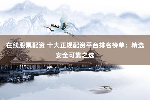在线股票配资 十大正规配资平台排名榜单：精选安全可靠之选