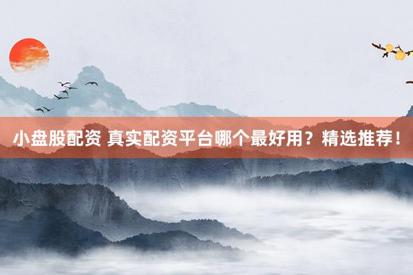 小盘股配资 真实配资平台哪个最好用？精选推荐！