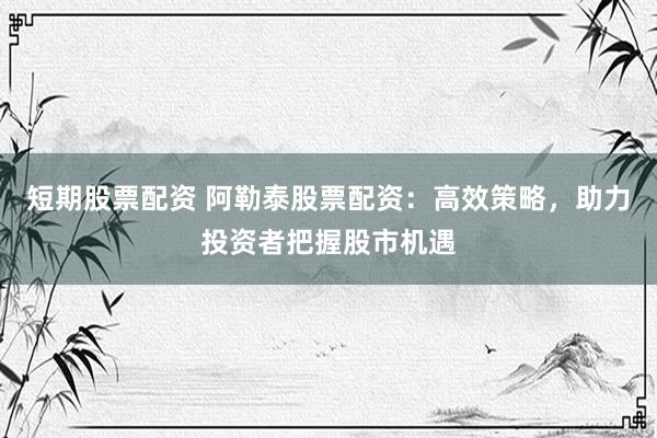 短期股票配资 阿勒泰股票配资：高效策略，助力投资者把握股市机遇