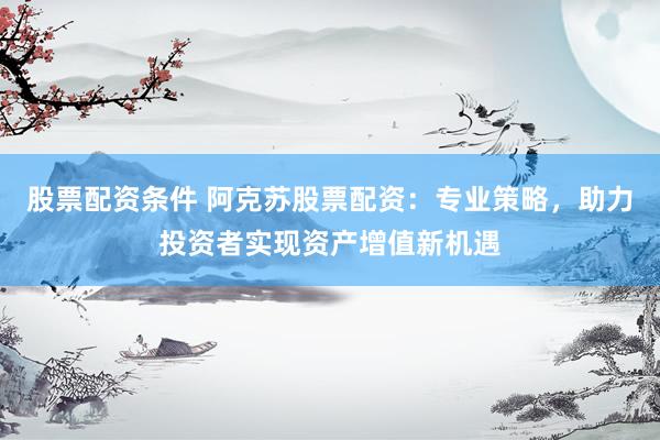 股票配资条件 阿克苏股票配资：专业策略，助力投资者实现资产增值新机遇