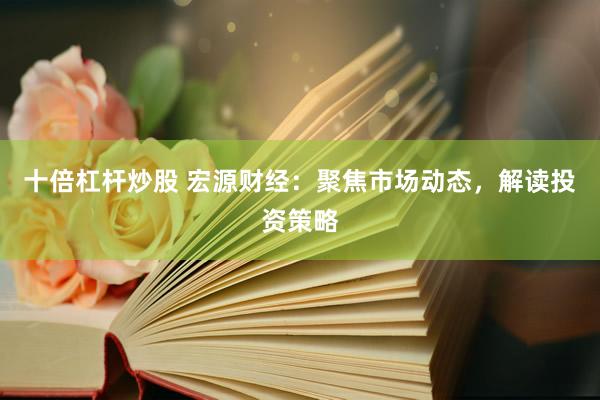 十倍杠杆炒股 宏源财经：聚焦市场动态，解读投资策略