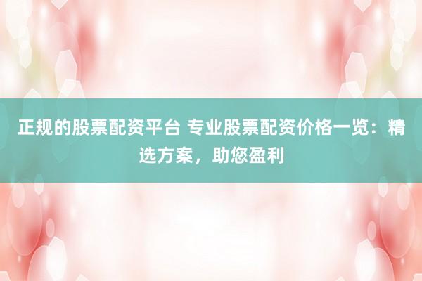 正规的股票配资平台 专业股票配资价格一览：精选方案，助您盈利