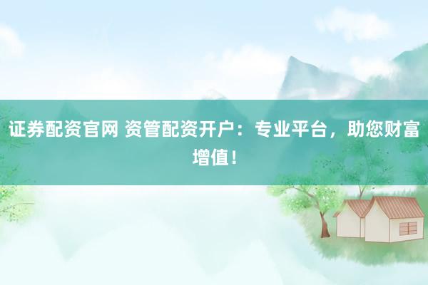 证券配资官网 资管配资开户：专业平台，助您财富增值！
