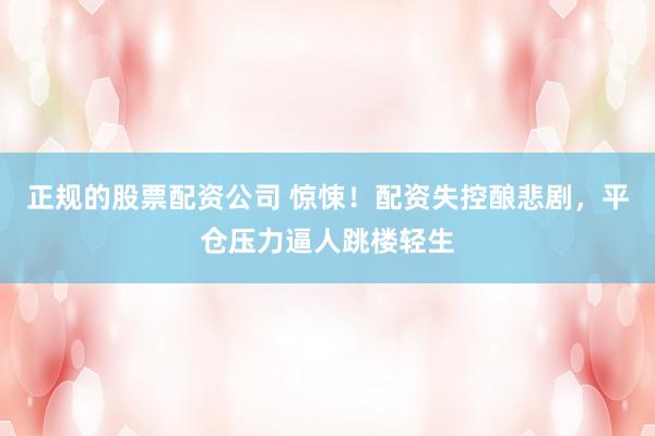 正规的股票配资公司 惊悚！配资失控酿悲剧，平仓压力逼人跳楼轻生
