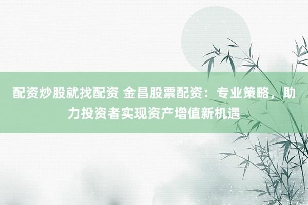 配资炒股就找配资 金昌股票配资：专业策略，助力投资者实现资产增值新机遇